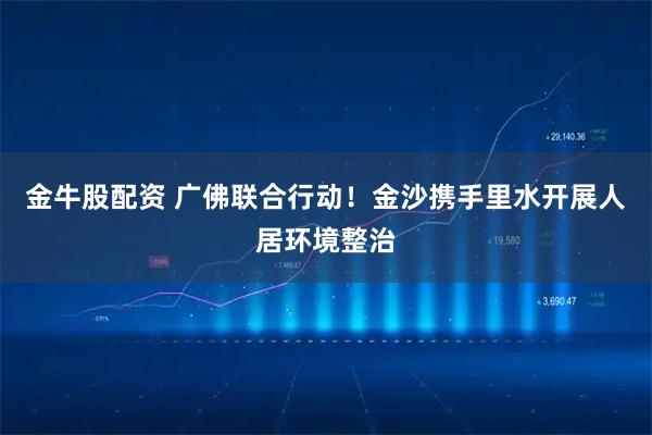 金牛股配资 广佛联合行动！金沙携手里水开展人居环境整治