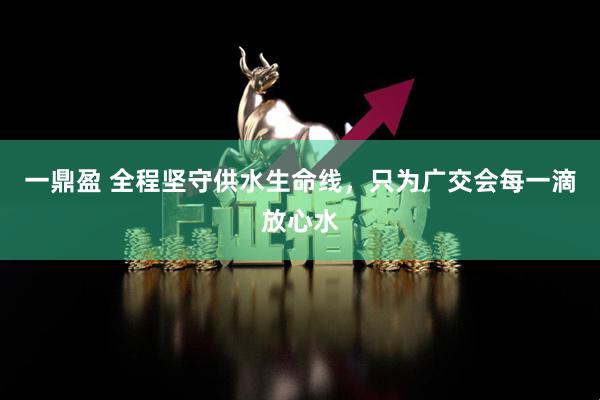 一鼎盈 全程坚守供水生命线，只为广交会每一滴放心水