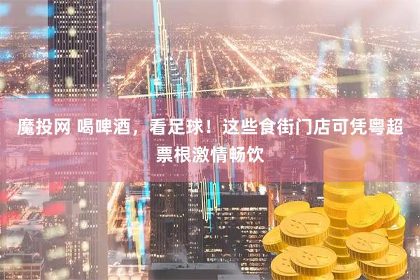 魔投网 喝啤酒，看足球！这些食街门店可凭粤超票根激情畅饮